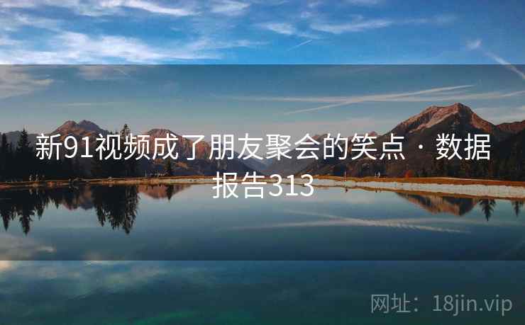 新91视频成了朋友聚会的笑点 · 数据报告313  第2张