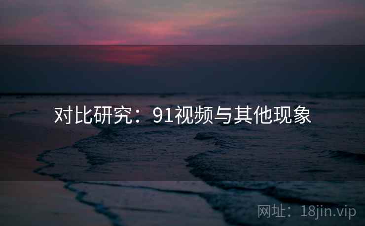 对比研究：91视频与其他现象